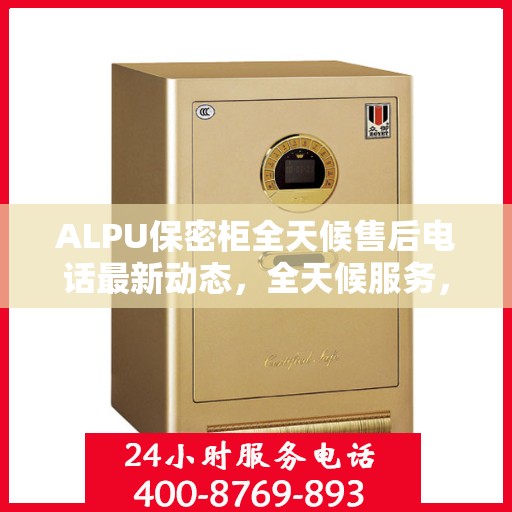 ALPU保密柜全天候售后电话最新动态，全天候服务，无忧保障