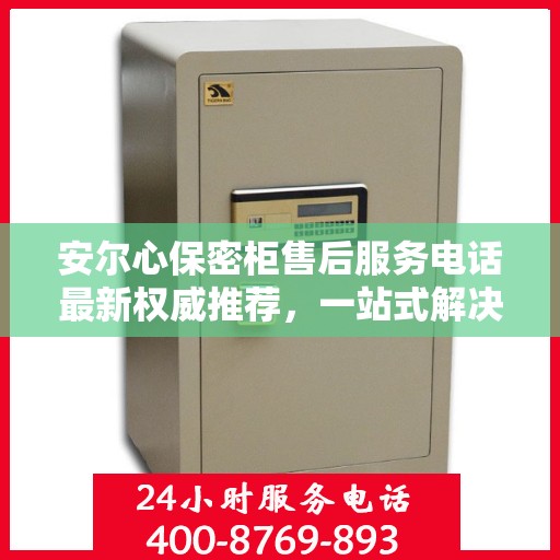 安尔心保密柜售后服务电话最新权威推荐，一站式解决方案的贴心服务热线