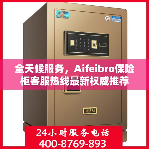 全天候服务，Aifeibro保险柜客服热线最新权威推荐