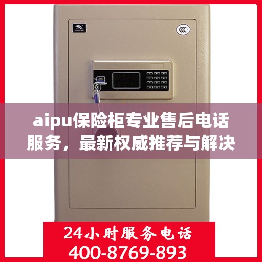 aipu保险柜专业售后电话服务，最新权威推荐与解决方案