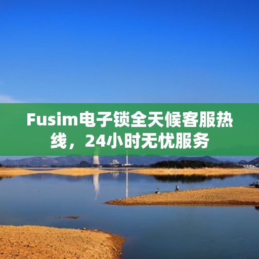 Fusim电子锁全天候客服热线，24小时无忧服务